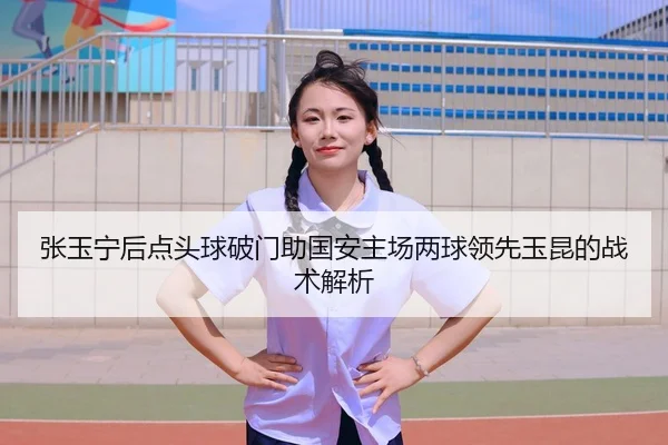 张玉宁后点头球破门助国安主场两球领先玉昆的战术解析